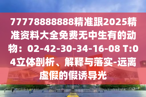 77778888888精準(zhǔn)跟2025精準(zhǔn)資料大全免費(fèi)無中生有的動物：02-42-30-34-16-08 T:04立體剖析、解釋與落實(shí)-遠(yuǎn)離虛假的假誘導(dǎo)光