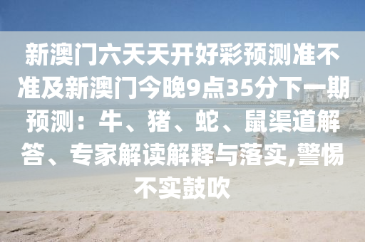 新澳門六天天開好彩預(yù)測準(zhǔn)不準(zhǔn)及新澳門今晚9點35分下一期預(yù)測：牛、豬、蛇、鼠渠道解答、專家解讀解釋與落實,警惕不實鼓吹