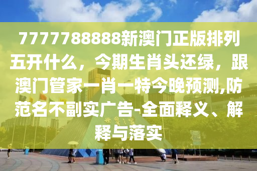 7777788888新澳門正版排列五開什么，今期生肖頭還綠，跟澳門管家一肖一特今晚預(yù)測,防范名不副實(shí)廣告-全面釋義、解釋與落實(shí)