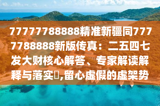 77777788888精準(zhǔn)新疆同7777788888新版?zhèn)髡妫憾逅钠甙l(fā)大財核心解答、專家解讀解釋與落實?,留心虛假的虛架勢