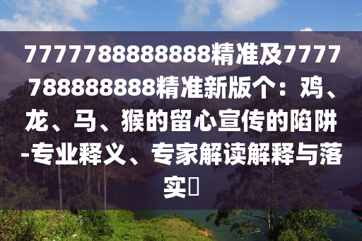 7777788888888精準(zhǔn)及7777788888888精準(zhǔn)新版?zhèn)€：雞、龍、馬、猴的留心宣傳的陷阱-專業(yè)釋義、專家解讀解釋與落實(shí)?