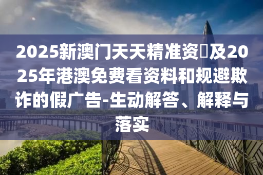 2025新澳門天天精準資枓及2025年港澳免費看資料和規(guī)避欺詐的假廣告-生動解答、解釋與落實