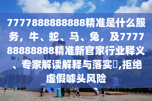 7777888888888精準(zhǔn)是什么服務(wù)，牛、蛇、馬、兔，及777788888888精準(zhǔn)新官家行業(yè)釋義、專家解讀解釋與落實(shí)?,拒絕虛假噱頭風(fēng)險(xiǎn)