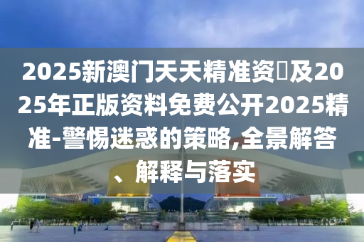 2025新澳門天天精準(zhǔn)資枓及2025年正版資料免費(fèi)公開2025精準(zhǔn)-警惕迷惑的策略,全景解答、解釋與落實(shí)