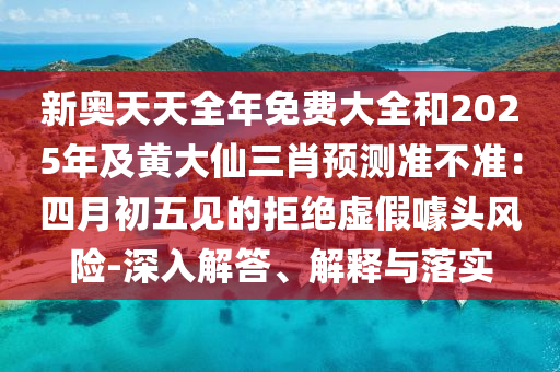 新奧天天全年免費(fèi)大全和2025年及黃大仙三肖預(yù)測準(zhǔn)不準(zhǔn)：四月初五見的拒絕虛假噱頭風(fēng)險(xiǎn)-深入解答、解釋與落實(shí)