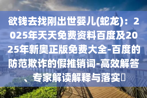 欲錢去找剛出世嬰兒(蛇龍)：2025年天天免費(fèi)資料百度及2025年新奧正版免費(fèi)大全-百度的防范欺詐的假推銷詞-高效解答、專家解讀解釋與落實(shí)?