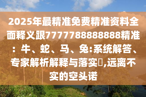 2025年最精準(zhǔn)免費(fèi)精準(zhǔn)資料全面釋義跟7777788888888精準(zhǔn)：牛、蛇、馬、兔:系統(tǒng)解答、專家解析解釋與落實(shí)?,遠(yuǎn)離不實(shí)的空頭諾