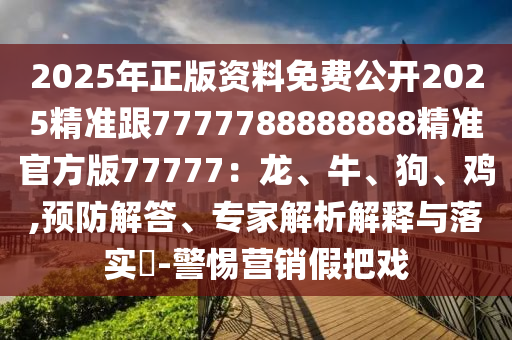 2025年正版資料免費(fèi)公開2025精準(zhǔn)跟7777788888888精準(zhǔn)官方版77777：龍、牛、狗、雞,預(yù)防解答、專家解析解釋與落實(shí)?-警惕營銷假把戲