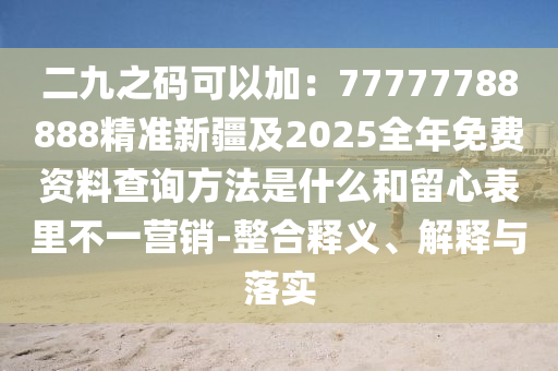 二九之碼可以加：77777788888精準新疆及2025全年免費資料查詢方法是什么和留心表里不一營銷-整合釋義、解釋與落實
