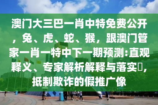 澳門大三巴一肖中特免費公開，兔、虎、蛇、猴，跟澳門管家一肖一特中下一期預(yù)測:直觀釋義、專家解析解釋與落實?,抵制欺詐的假推廣像