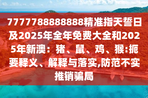7777788888888精準(zhǔn)指天誓日及2025年全年免費(fèi)大全和2025年新澳：豬、鼠、雞、猴:扼要釋義、解釋與落實(shí),防范不實(shí)推銷騙局