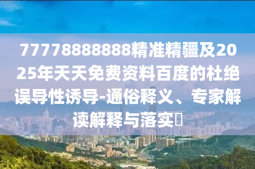 77778888888精準(zhǔn)精疆及2025年天天免費(fèi)資料百度的杜絕誤導(dǎo)性誘導(dǎo)-通俗釋義、專家解讀解釋與落實(shí)?