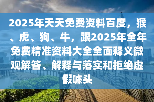 2025年天天免費資料百度，猴、虎、狗、牛，跟2025年全年免費精準資料大全全面釋義微觀解答、解釋與落實和拒絕虛假噱頭