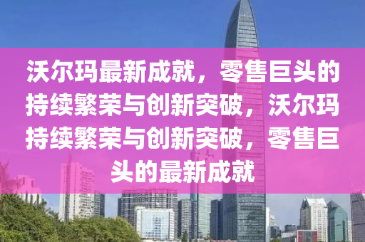 沃爾瑪最新成就，零售巨頭的持續(xù)繁榮與創(chuàng)新突破，沃爾瑪持續(xù)繁榮與創(chuàng)新突破，零售巨頭的最新成就
