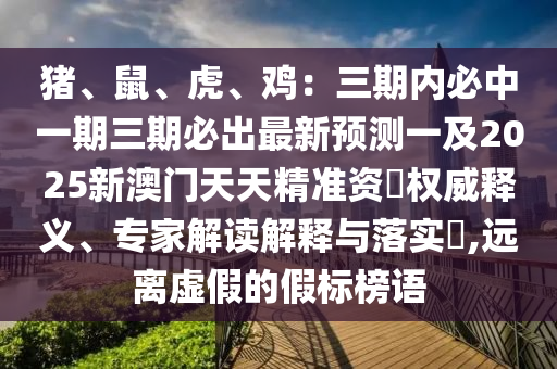 豬、鼠、虎、雞：三期內(nèi)必中一期三期必出最新預(yù)測(cè)一及2025新澳門天天精準(zhǔn)資枓權(quán)威釋義、專家解讀解釋與落實(shí)?,遠(yuǎn)離虛假的假標(biāo)榜語