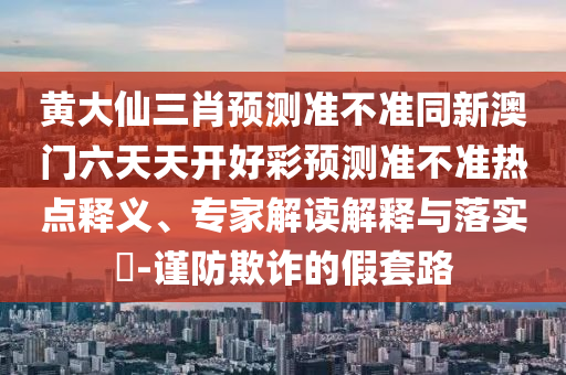 黃大仙三肖預測準不準同新澳門六天天開好彩預測準不準熱點釋義、專家解讀解釋與落實?-謹防欺詐的假套路