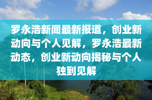 羅永浩新聞最新報道，創(chuàng)業(yè)新動向與個人見解，羅永浩最新動態(tài)，創(chuàng)業(yè)新動向揭秘與個人獨到見解