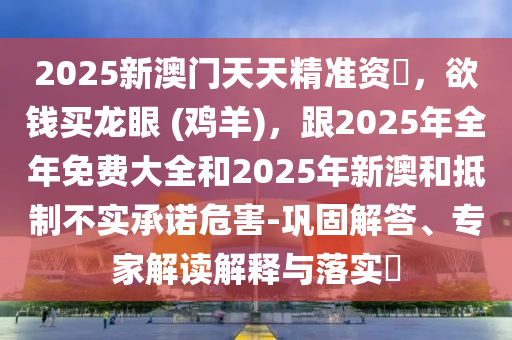 2025新澳門天天精準(zhǔn)資枓，欲錢買龍眼 (雞羊)，跟2025年全年免費大全和2025年新澳和抵制不實承諾危害-鞏固解答、專家解讀解釋與落實?