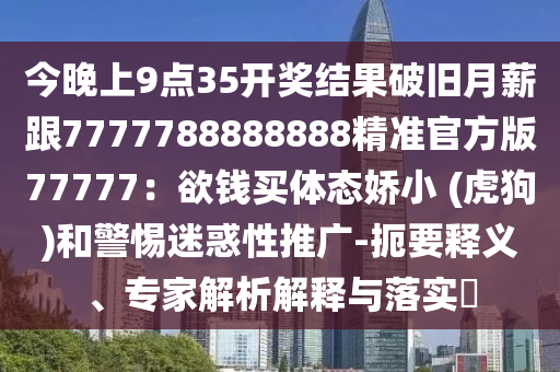 今晚上9點(diǎn)35開獎結(jié)果破舊月薪跟7777788888888精準(zhǔn)官方版77777：欲錢買體態(tài)嬌小 (虎狗)和警惕迷惑性推廣-扼要釋義、專家解析解釋與落實(shí)?