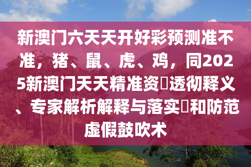 新澳門六天天開好彩預(yù)測(cè)準(zhǔn)不準(zhǔn)，豬、鼠、虎、雞，同2025新澳門天天精準(zhǔn)資枓透徹釋義、專家解析解釋與落實(shí)?和防范虛假鼓吹術(shù)