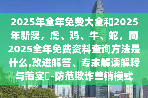 2025年全年免費大全和2025年新澳，虎、雞、牛、蛇，同2025全年免費資料查詢方法是什么,改進解答、專家解讀解釋與落實?-防范欺詐營銷模式
