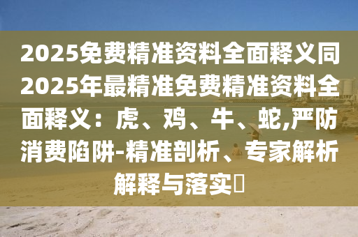 2025免費(fèi)精準(zhǔn)資料全面釋義同2025年最精準(zhǔn)免費(fèi)精準(zhǔn)資料全面釋義：虎、雞、牛、蛇,嚴(yán)防消費(fèi)陷阱-精準(zhǔn)剖析、專家解析解釋與落實(shí)?