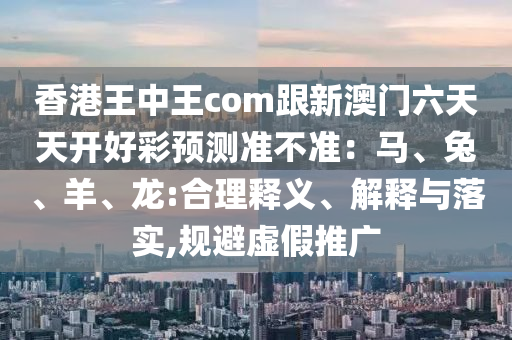 香港王中王com跟新澳門六天天開好彩預測準不準：馬、兔、羊、龍:合理釋義、解釋與落實,規(guī)避虛假推廣