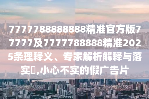 7777788888888精準(zhǔn)官方版77777及7777788888精準(zhǔn)2025條理釋義、專家解析解釋與落實(shí)?,小心不實(shí)的假?gòu)V告片