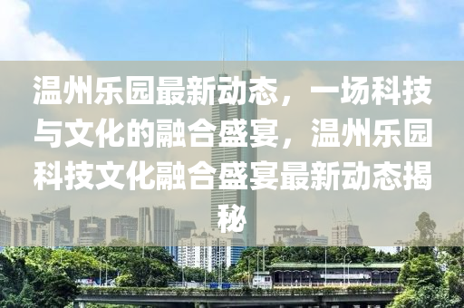 溫州樂園最新動(dòng)態(tài)，一場科技與文化的融合盛宴，溫州樂園科技文化融合盛宴最新動(dòng)態(tài)揭秘