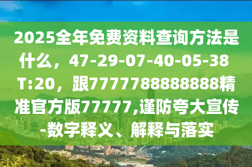 2025全年免費資料查詢方法是什么，47-29-07-40-05-38 T:20，跟7777788888888精準官方版77777,謹防夸大宣傳-數(shù)字釋義、解釋與落實