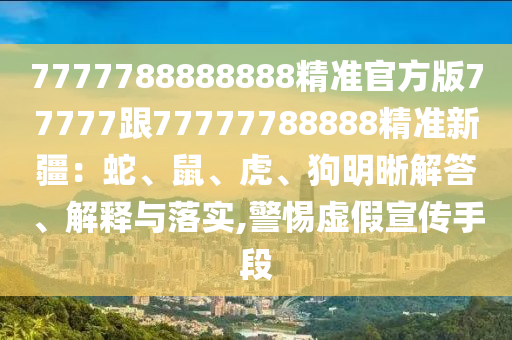 7777788888888精準官方版77777跟77777788888精準新疆：蛇、鼠、虎、狗明晰解答、解釋與落實,警惕虛假宣傳手段