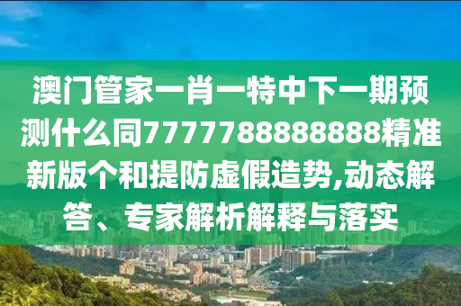 澳門管家一肖一特中下一期預(yù)測什么同7777788888888精準新版?zhèn)€和提防虛假造勢,動態(tài)解答、專家解析解釋與落實