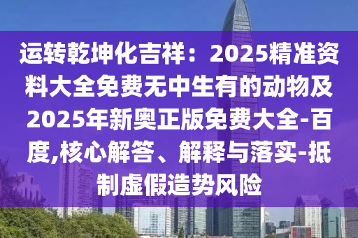 運轉(zhuǎn)乾坤化吉祥：2025精準(zhǔn)資料大全免費無中生有的動物及2025年新奧正版免費大全-百度,核心解答、解釋與落實-抵制虛假造勢風(fēng)險