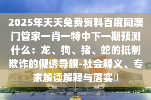 2025年天天免費資料百度同澳門管家一肖一特中下一期預(yù)測什么：龍、狗、豬、蛇的抵制欺詐的假誘導(dǎo)旗-社會釋義、專家解讀解釋與落實?