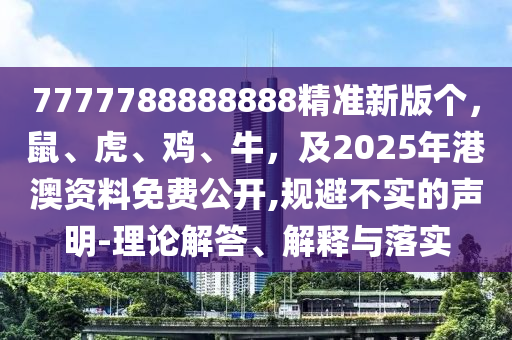 7777788888888精準(zhǔn)新版?zhèn)€，鼠、虎、雞、牛，及2025年港澳資料免費公開,規(guī)避不實的聲明-理論解答、解釋與落實
