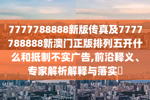 7777788888新版?zhèn)髡婕?777788888新澳門正版排列五開什么和抵制不實(shí)廣告,前沿釋義、專家解析解釋與落實(shí)?