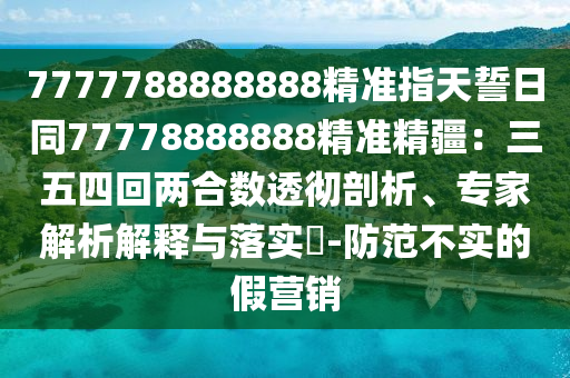 7777788888888精準指天誓日同77778888888精準精疆：三五四回兩合數(shù)透徹剖析、專家解析解釋與落實?-防范不實的假營銷