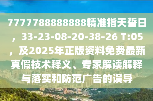 7777788888888精準(zhǔn)指天誓日，33-23-08-20-38-26 T:05，及2025年正版資料免費(fèi)最新真假技術(shù)釋義、專家解讀解釋與落實(shí)和防范廣告的誤導(dǎo)