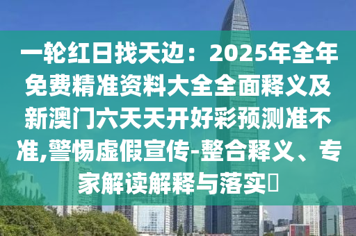 一輪紅日找天邊：2025年全年免費精準資料大全全面釋義及新澳門六天天開好彩預測準不準,警惕虛假宣傳-整合釋義、專家解讀解釋與落實?