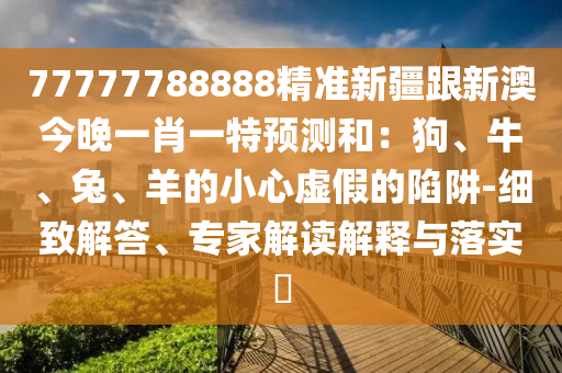77777788888精準(zhǔn)新疆跟新澳今晚一肖一特預(yù)測(cè)和：狗、牛、兔、羊的小心虛假的陷阱-細(xì)致解答、專家解讀解釋與落實(shí)?