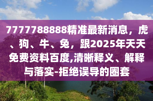 7777788888精準最新消息，虎、狗、牛、兔，跟2025年天天免費資料百度,清晰釋義、解釋與落實-拒絕誤導(dǎo)的圈套
