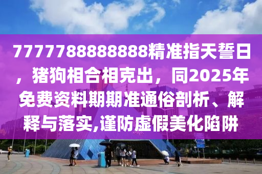 7777788888888精準指天誓日，豬狗相合相克出，同2025年免費資料期期準通俗剖析、解釋與落實,謹防虛假美化陷阱