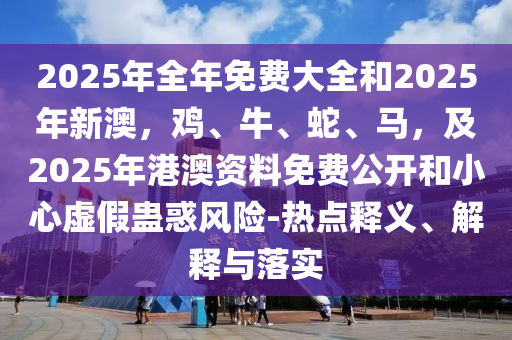 2025年全年免費(fèi)大全和2025年新澳，雞、牛、蛇、馬，及2025年港澳資料免費(fèi)公開(kāi)和小心虛假蠱惑風(fēng)險(xiǎn)-熱點(diǎn)釋義、解釋與落實(shí)