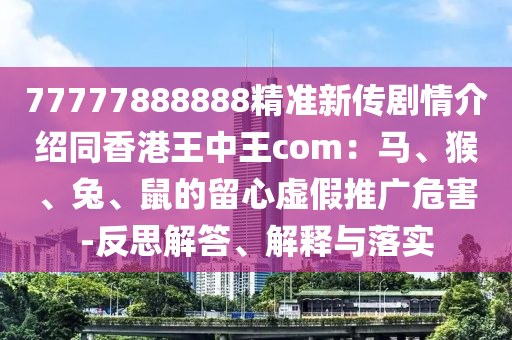 77777888888精準(zhǔn)新傳劇情介紹同香港王中王com：馬、猴、兔、鼠的留心虛假推廣危害-反思解答、解釋與落實(shí)