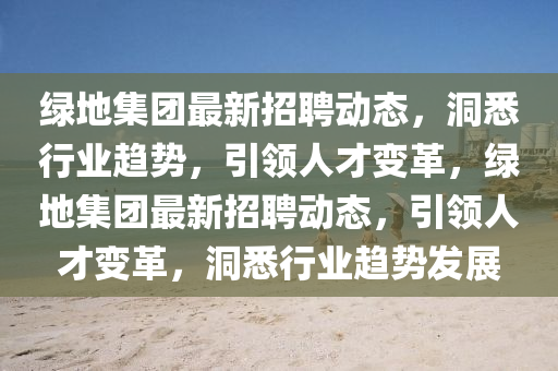 綠地集團(tuán)最新招聘動(dòng)態(tài)，洞悉行業(yè)趨勢(shì)，引領(lǐng)人才變革，綠地集團(tuán)最新招聘動(dòng)態(tài)，引領(lǐng)人才變革，洞悉行業(yè)趨勢(shì)發(fā)展