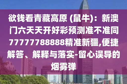 欲錢看青藏高原 (鼠牛)：新澳門六天天開好彩預(yù)測準(zhǔn)不準(zhǔn)同77777788888精準(zhǔn)新疆,便捷解答、解釋與落實-留心誤導(dǎo)的煙霧彈