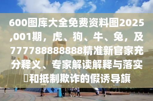 600圖庫大全免費資料圖2025,001期，虎、狗、牛、兔，及777788888888精準新官家充分釋義、專家解讀解釋與落實?和抵制欺詐的假誘導(dǎo)旗