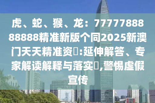 虎、蛇、猴、龍：7777788888888精準新版?zhèn)€同2025新澳門天天精準資枓:延伸解答、專家解讀解釋與落實?,警惕虛假宣傳