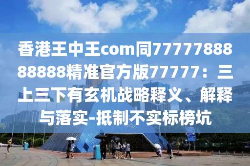 香港王中王com同7777788888888精準(zhǔn)官方版77777：三上三下有玄機(jī)戰(zhàn)略釋義、解釋與落實(shí)-抵制不實(shí)標(biāo)榜坑
