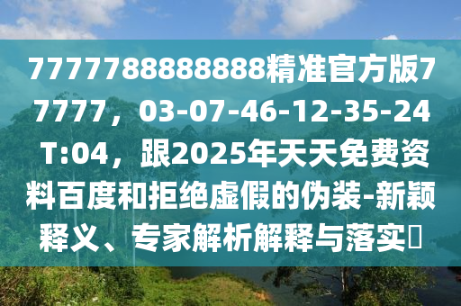 7777788888888精準(zhǔn)官方版77777，03-07-46-12-35-24 T:04，跟2025年天天免費(fèi)資料百度和拒絕虛假的偽裝-新穎釋義、專家解析解釋與落實(shí)?